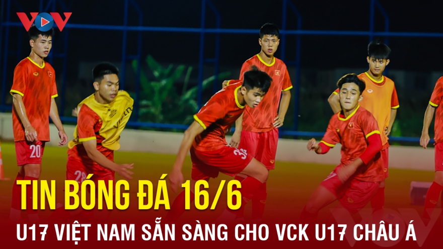 Tin bóng đá 16/6: U17 Việt Nam sẵn sàng ra quân tại VCK U17 châu Á 2023